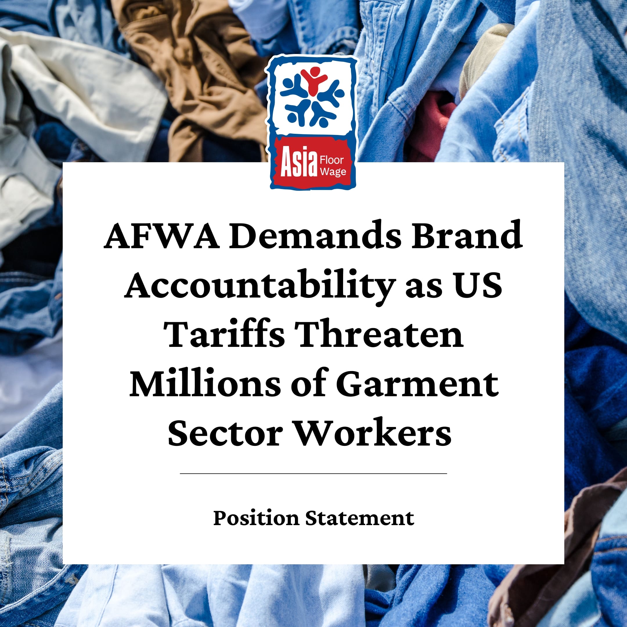 A protest-style graphic from the Asia Floor Wage Alliance (AFWA), with a background of piled denim garments. The AFWA logo appears above a bold message: “AFWA Demands Brand Accountability as US Tariffs Threaten Millions of Garment Sector Workers.” Text at the bottom reads: “Position Statement.”
